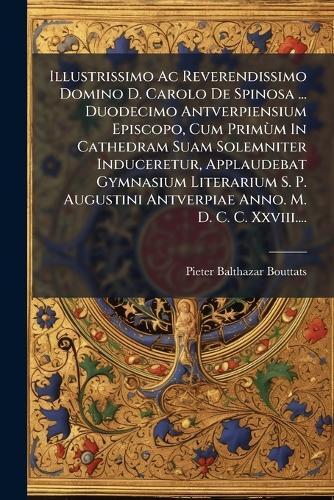 Illustrissimo Ac Reverendissimo Domino D. Carolo De Spinosa ... Duodecimo Antverpiensium Episcopo, Cum PrimÃ¹m In Cathedram Suam Solemniter Induceretur, Applaudebat Gymnasium Literarium S. P. Augustini Antverpiae Anno. M. D. C. C. Xxviii....