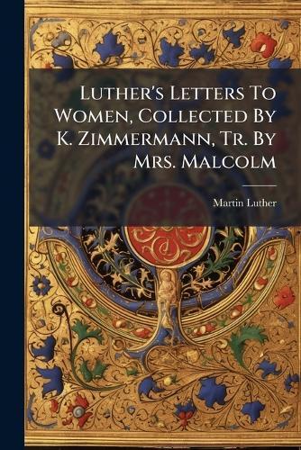 Luther's Letters To Women, Collected By K. Zimmermann, Tr. By Mrs. Malcolm