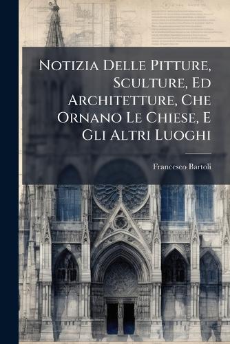 Notizia Delle Pitture, Sculture, Ed Architetture, Che Ornano Le Chiese, E Gli Altri Luoghi