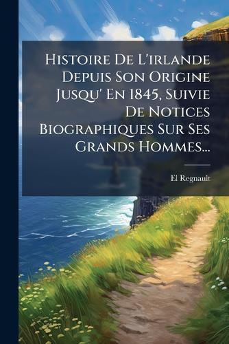 Histoire De L'irlande Depuis Son Origine Jusqu' En 1845, Suivie De Notices Biographiques Sur Ses Grands Hommes...