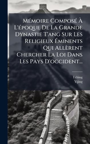 MÃ(c)moire ComposÃ(c) Ã L'Ã(c)poque De La Grande Dynastie T'ang Sur Les Religieux Ãminents Qui Allèrent Chercher La Loi Dans Les Pays D'occident...