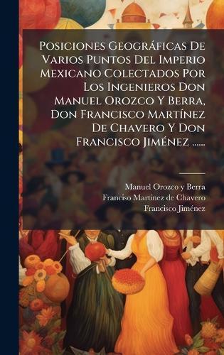 Posiciones Geogràficas De Varios Puntos Del Imperio Mexicano Colectados Por Los Ingenieros Don Manuel Orozco Y Berra, Don Francisco MartÃ-nez De Chavero Y Don Francisco JimÃ(c)nez ......