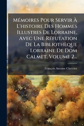 MÃ(c)moires Pour Servir Ã L'histoire Des Hommes Illustres De Lorraine, Avec Une RÃ(c)futation De La Bibliothèque Lorraine De Dom Calmet, Volume 2...