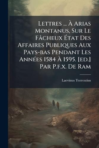 Lettres ... Ã Arias Montanus, Sur Le Fâcheux Ãtat Des Affaires Publiques Aux Pays-bas Pendant Les AnnÃ(c)es 1584 Ã 1595. [ed.] Par P.f.x. De Ram