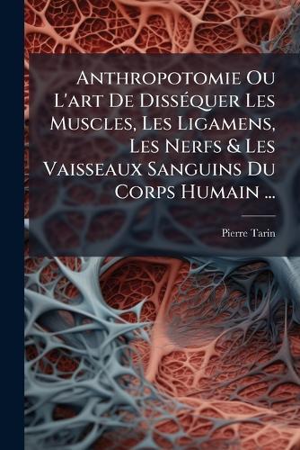 Anthropotomie Ou L'art De DissÃ(c)quer Les Muscles, Les Ligamens, Les Nerfs & Les Vaisseaux Sanguins Du Corps Humain ...