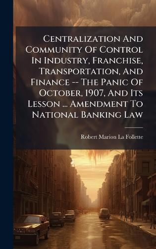Centralization And Community Of Control In Industry, Franchise, Transportation, And Finance -- The Panic Of October, 1907, And Its Lesson ... Amendment To National Banking Law