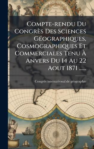 Compte-rendu Du Congrès Des Sciences GÃ(c)ographiques, Cosmographiques Et Commerciales Tenu Ã Anvers Du 14 Au 22 Aout 1871 ......
