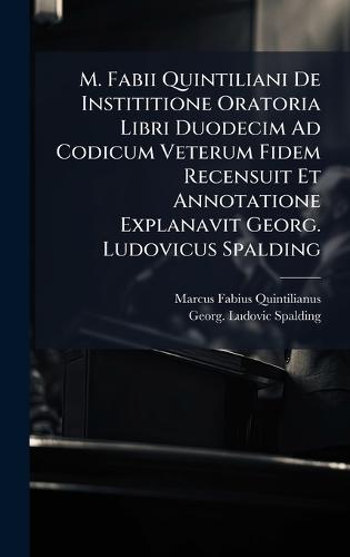 M. Fabii Quintiliani De Instititione Oratoria Libri Duodecim Ad Codicum Veterum Fidem Recensuit Et Annotatione Explanavit Georg. Ludovicus Spalding