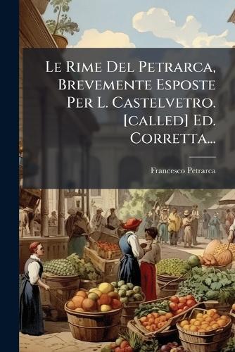 Le Rime Del Petrarca, Brevemente Esposte Per L. Castelvetro. [called] Ed. Corretta...