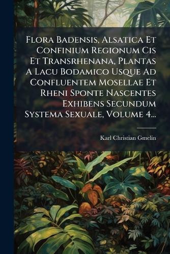 Flora Badensis, Alsatica Et Confinium Regionum Cis Et Transrhenana, Plantas A Lacu Bodamico Usque Ad Confluentem Mosellae Et Rheni Sponte Nascentes Exhibens Secundum Systema Sexuale, Volume 4...