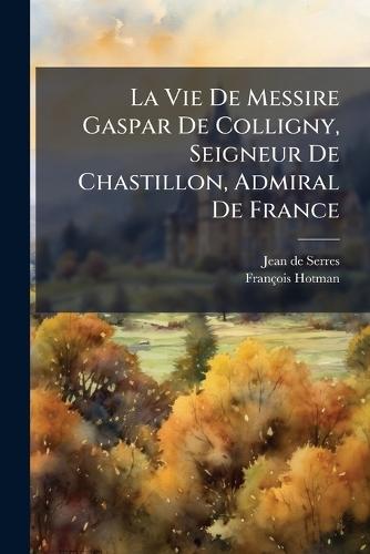 La Vie De Messire Gaspar De Colligny, Seigneur De Chastillon, Admiral De France