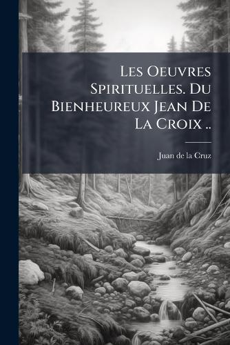 Les Oeuvres Spirituelles. Du Bienheureux Jean De La Croix ..