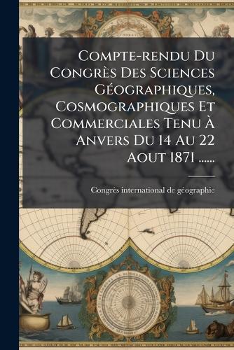 Compte-rendu Du Congrès Des Sciences GÃ(c)ographiques, Cosmographiques Et Commerciales Tenu Ã Anvers Du 14 Au 22 Aout 1871 ......