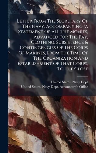 Letter From The Secretary Of The Navy, Accompanying ""a Statement Of All The Monies, Advanced For The Pay, Clothing, Subsistence & Contingencies Of The Corps Of Marines, From The Time Of The Organization And Establishment Of That Corps, To The Close