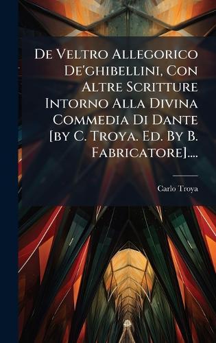 De Veltro Allegorico De'ghibellini, Con Altre Scritture Intorno Alla Divina Commedia Di Dante [by C. Troya. Ed. By B. Fabricatore]....