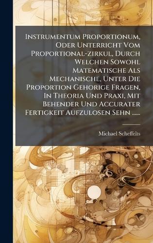 Instrumentum Proportionum, Oder Unterricht Vom Proportional-zirkul, Durch Welchen Sowohl Matematische Als Mechanische, Unter Die Proportion Gehorige Fragen, In Theoria Und Praxi, Mit Behender Und Accurater Fertigkeit Aufzulosen Sehn ......