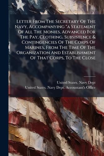 Letter From The Secretary Of The Navy, Accompanying ""a Statement Of All The Monies, Advanced For The Pay, Clothing, Subsistence & Contingencies Of The Corps Of Marines, From The Time Of The Organization And Establishment Of That Corps, To The Close
