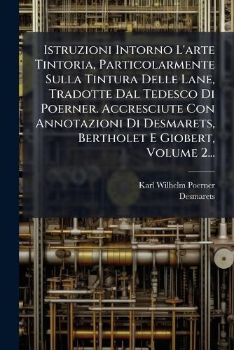 Istruzioni Intorno L'arte Tintoria, Particolarmente Sulla Tintura Delle Lane, Tradotte Dal Tedesco Di Poerner. Accresciute Con Annotazioni Di Desmarets, Bertholet E Giobert, Volume 2...