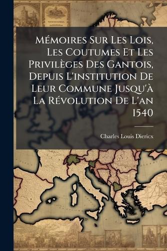 MÃ(c)moires Sur Les Lois, Les Coutumes Et Les Privilèges Des Gantois, Depuis L'institution De Leur Commune Jusqu'Ã La RÃ(c)volution De L'an 1540