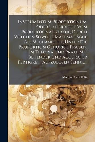 Instrumentum Proportionum, Oder Unterricht Vom Proportional-zirkul, Durch Welchen Sowohl Matematische Als Mechanische, Unter Die Proportion Gehorige Fragen, In Theoria Und Praxi, Mit Behender Und Accurater Fertigkeit Aufzulosen Sehn ......