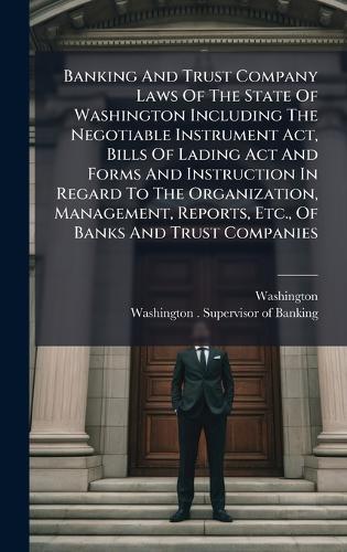 Banking And Trust Company Laws Of The State Of Washington Including The Negotiable Instrument Act, Bills Of Lading Act And Forms And Instruction In Regard To The Organization, Management, Reports, Etc., Of Banks And Trust Companies
