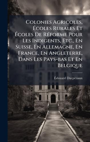 Colonies Agricoles, Ãcoles Rurales Et Ãcoles De RÃ(c)forme Pour Les Indigents, Etc., En Suisse, En Allemagne, En France, En Angleterre, Dans Les Pays-bas Et En Belgique