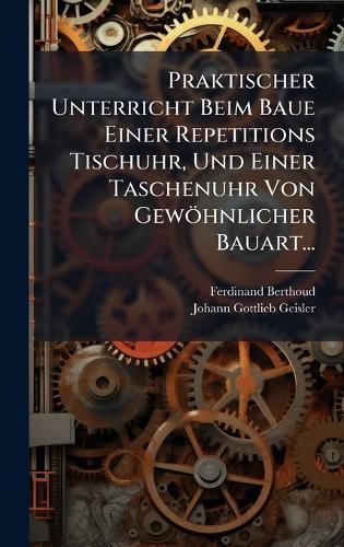 Praktischer Unterricht Beim Baue Einer Repetitions Tischuhr, Und Einer Taschenuhr Von Gewöhnlicher Bauart...