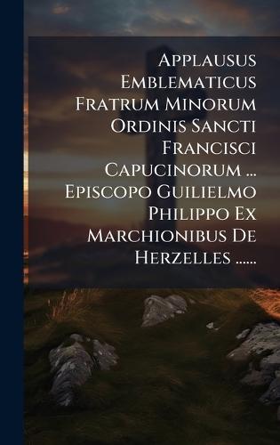 Applausus Emblematicus Fratrum Minorum Ordinis Sancti Francisci Capucinorum ... Episcopo Guilielmo Philippo Ex Marchionibus De Herzelles ......