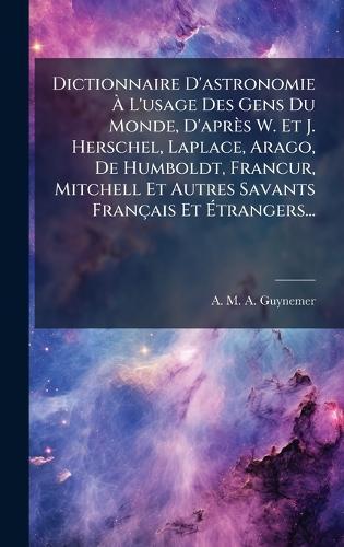 Dictionnaire D'astronomie Ã L'usage Des Gens Du Monde, D'après W. Et J. Herschel, Laplace, Arago, De Humboldt, FrancÂur, Mitchell Et Autres Savants Français Et Ãtrangers...