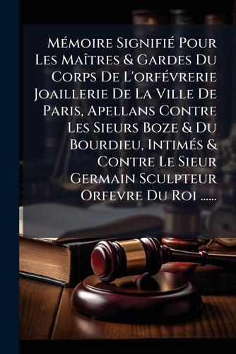 MÃ(c)moire SignifiÃ(c) Pour Les MaÃ(R)tres & Gardes Du Corps De L'orfÃ(c)vrerie Joaillerie De La Ville De Paris, Apellans Contre Les Sieurs Boze & Du Bourdieu, IntimÃ(c)s & Contre Le Sieur Germain Sculpteur Orfevre Du Roi ......