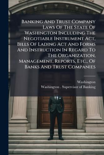 Banking And Trust Company Laws Of The State Of Washington Including The Negotiable Instrument Act, Bills Of Lading Act And Forms And Instruction In Regard To The Organization, Management, Reports, Etc., Of Banks And Trust Companies