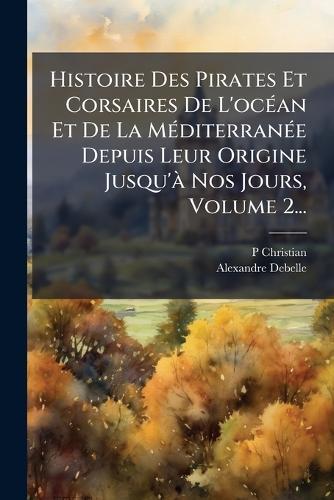 Histoire Des Pirates Et Corsaires De L'ocÃ(c)an Et De La MÃ(c)diterranÃ(c)e Depuis Leur Origine Jusqu'Ã Nos Jours, Volume 2...