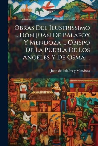 Obras Del Ilustrissimo ... Don Juan De Palafox Y Mendoza ... Obispo De La Puebla De Los Angeles Y De Osma ...