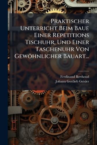 Praktischer Unterricht Beim Baue Einer Repetitions Tischuhr, Und Einer Taschenuhr Von Gewöhnlicher Bauart...