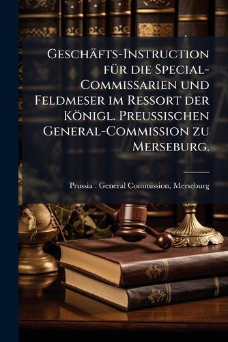 Geschäfts-Instruction fÃ1/4r die Special-Commissarien und Feldmeser im Ressort der Königl. PreuÃischen General-Commission zu Merseburg.