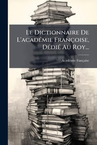 Le Dictionnaire De L'acadÃ(c)mie Françoise, DÃ(c)diÃ(c) Au Roy...