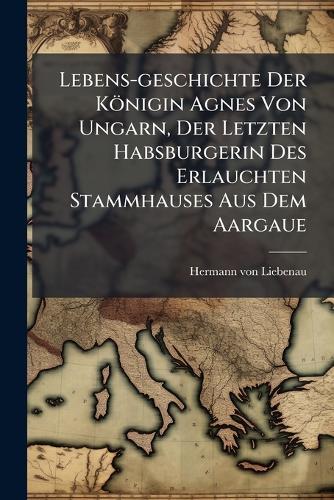 Lebens-geschichte Der Königin Agnes Von Ungarn, Der Letzten Habsburgerin Des Erlauchten Stammhauses Aus Dem Aargaue