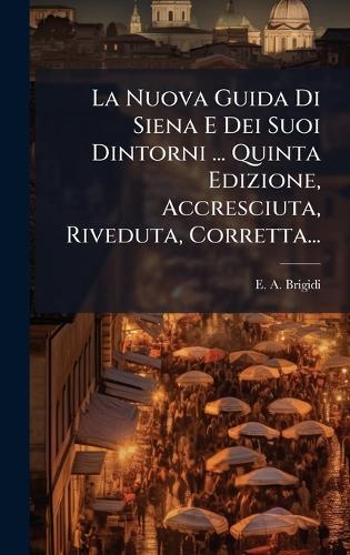 La Nuova Guida Di Siena E Dei Suoi Dintorni ... Quinta Edizione, Accresciuta, Riveduta, Corretta...