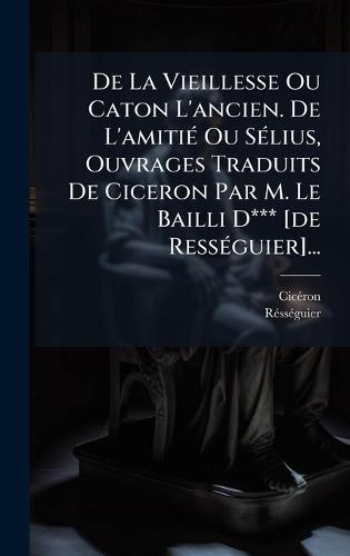 De La Vieillesse Ou Caton L'ancien. De L'amitiÃ(c) Ou SÃ(c)lius, Ouvrages Traduits De Ciceron Par M. Le Bailli D*** [de RessÃ(c)guier]...