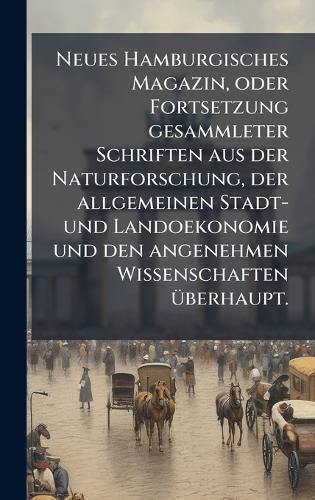 Neues Hamburgisches Magazin, oder Fortsetzung gesammleter Schriften aus der Naturforschung, der allgemeinen Stadt- und Landoekonomie und den angenehmen Wissenschaften Ã1/4berhaupt.