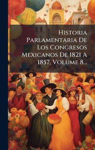 Historia Parlamentaria De Los Congresos Mexicanos De 1821 A 1857, Volume 8...