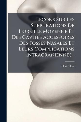 Leçons Sur Les Suppurations De L'oreille Moyenne Et Des CavitÃ(c)s Accessoires Des Fosses Nasales Et Leurs Complications Intracraniennes...