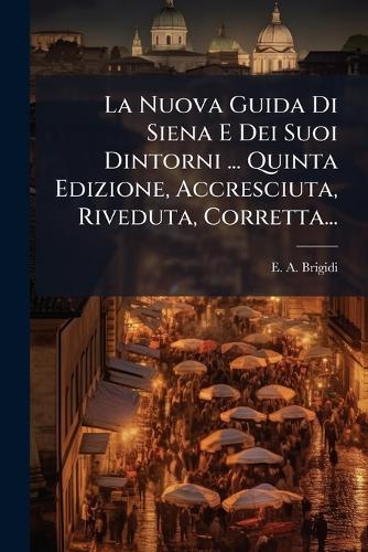 La Nuova Guida Di Siena E Dei Suoi Dintorni ... Quinta Edizione, Accresciuta, Riveduta, Corretta...