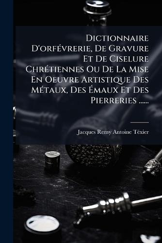 Dictionnaire D'orfÃ(c)vrerie, De Gravure Et De Ciselure ChrÃ(c)tiennes Ou De La Mise En Oeuvre Artistique Des MÃ(c)taux, Des Ãmaux Et Des Pierreries ......