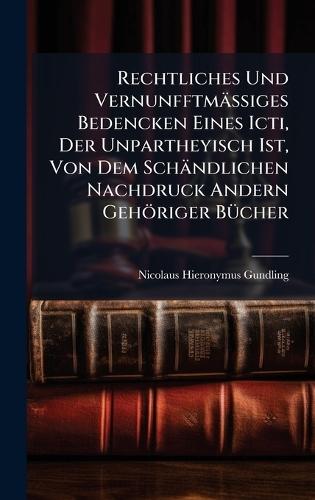 Rechtliches Und VernunfftmäÃiges Bedencken Eines Icti, Der Unpartheyisch Ist, Von Dem Schändlichen Nachdruck Andern Gehöriger BÃ1/4cher