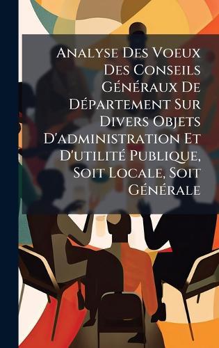 Analyse Des Voeux Des Conseils GÃ(c)nÃ(c)raux De DÃ(c)partement Sur Divers Objets D'administration Et D'utilitÃ(c) Publique, Soit Locale, Soit GÃ(c)nÃ(c)rale