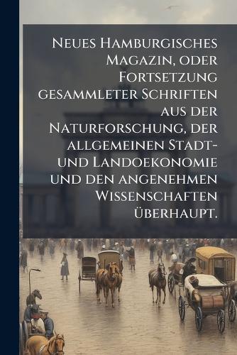 Neues Hamburgisches Magazin, oder Fortsetzung gesammleter Schriften aus der Naturforschung, der allgemeinen Stadt- und Landoekonomie und den angenehmen Wissenschaften Ã1/4berhaupt.