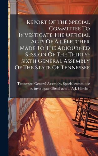 Report Of The Special Committee To Investigate The Official Acts Of A.j. Fletcher Made To The Adjourned Session Of The Thirty-sixth General Assembly Of The State Of Tennessee