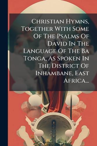 Christian Hymns, Together With Some Of The Psalms Of David In The Language Of The Ba Tonga, As Spoken In The District Of Inhambane, East Africa...