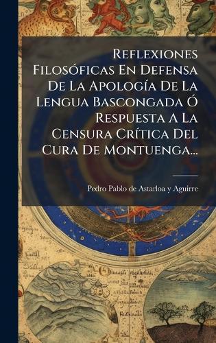 Reflexiones FilosÃ3ficas En Defensa De La ApologÃ-a De La Lengua Bascongada Ã"" Respuesta A La Censura CrÃ-tica Del Cura De Montuenga...